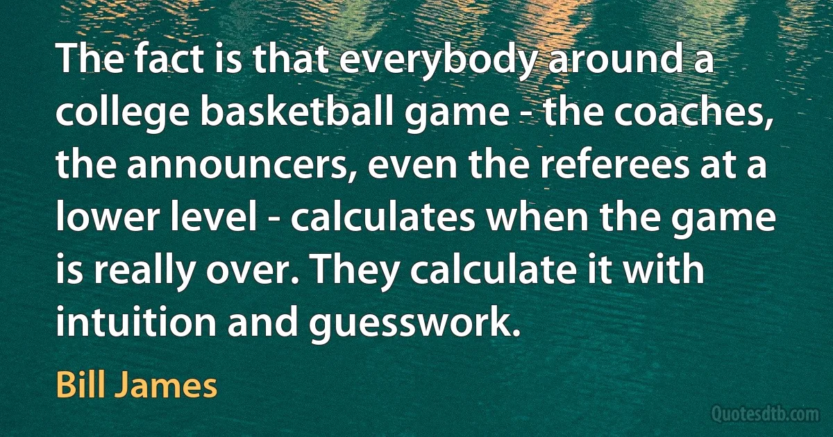 The fact is that everybody around a college basketball game - the coaches, the announcers, even the referees at a lower level - calculates when the game is really over. They calculate it with intuition and guesswork. (Bill James)