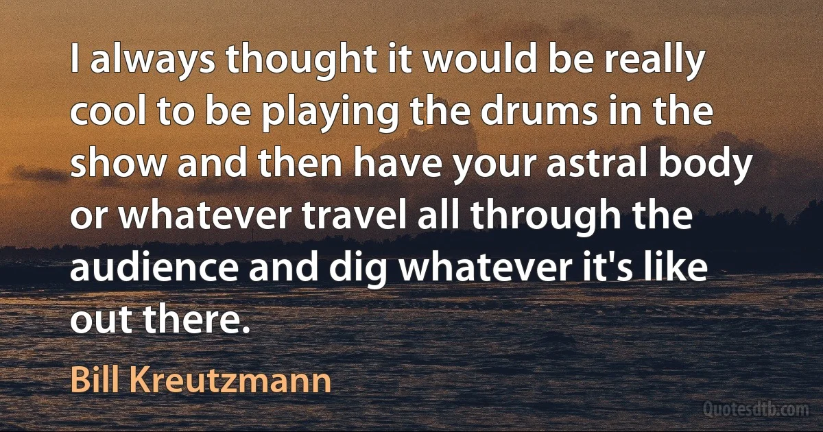 I always thought it would be really cool to be playing the drums in the show and then have your astral body or whatever travel all through the audience and dig whatever it's like out there. (Bill Kreutzmann)