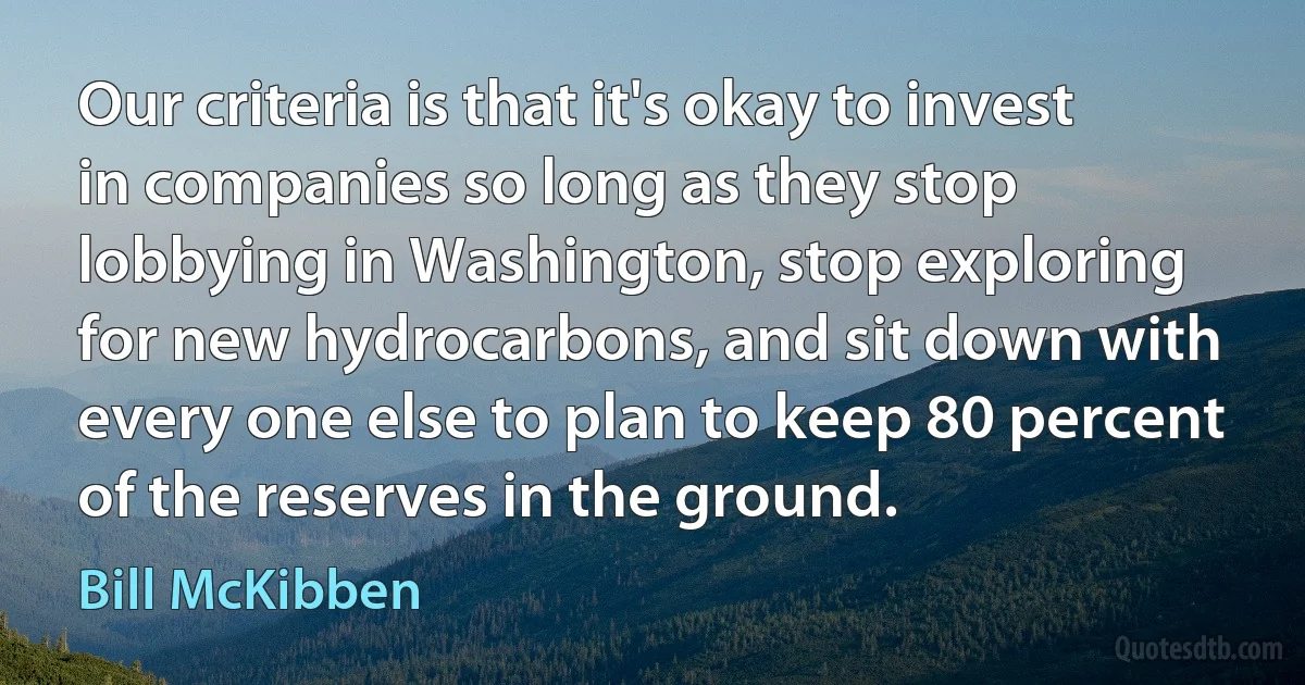 Our criteria is that it's okay to invest in companies so long as they stop lobbying in Washington, stop exploring for new hydrocarbons, and sit down with every one else to plan to keep 80 percent of the reserves in the ground. (Bill McKibben)