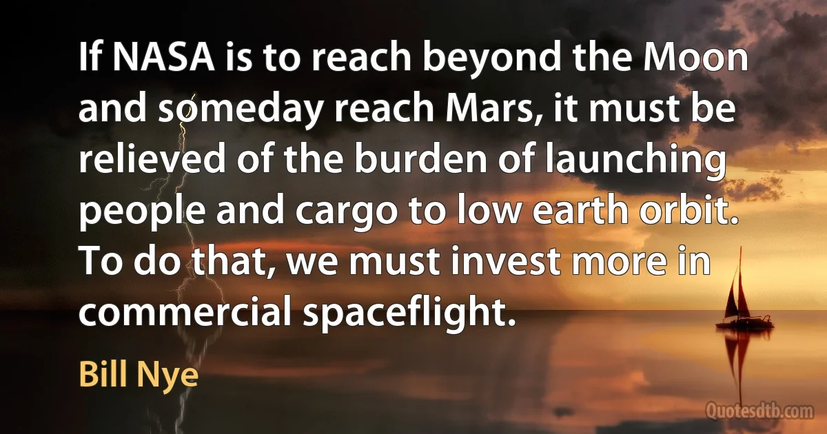 If NASA is to reach beyond the Moon and someday reach Mars, it must be relieved of the burden of launching people and cargo to low earth orbit. To do that, we must invest more in commercial spaceflight. (Bill Nye)