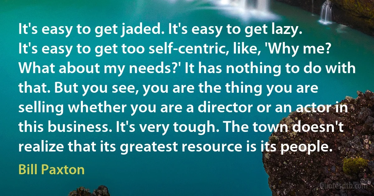 It's easy to get jaded. It's easy to get lazy. It's easy to get too self-centric, like, 'Why me? What about my needs?' It has nothing to do with that. But you see, you are the thing you are selling whether you are a director or an actor in this business. It's very tough. The town doesn't realize that its greatest resource is its people. (Bill Paxton)