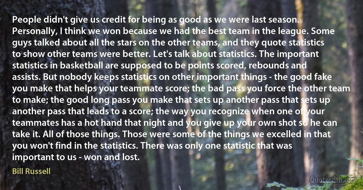 People didn't give us credit for being as good as we were last season. Personally, I think we won because we had the best team in the league. Some guys talked about all the stars on the other teams, and they quote statistics to show other teams were better. Let's talk about statistics. The important statistics in basketball are supposed to be points scored, rebounds and assists. But nobody keeps statistics on other important things - the good fake you make that helps your teammate score; the bad pass you force the other team to make; the good long pass you make that sets up another pass that sets up another pass that leads to a score; the way you recognize when one of your teammates has a hot hand that night and you give up your own shot so he can take it. All of those things. Those were some of the things we excelled in that you won't find in the statistics. There was only one statistic that was important to us - won and lost. (Bill Russell)