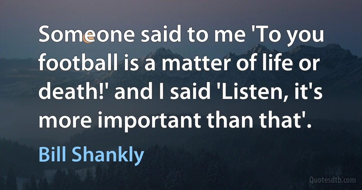 Someone said to me 'To you football is a matter of life or death!' and I said 'Listen, it's more important than that'. (Bill Shankly)