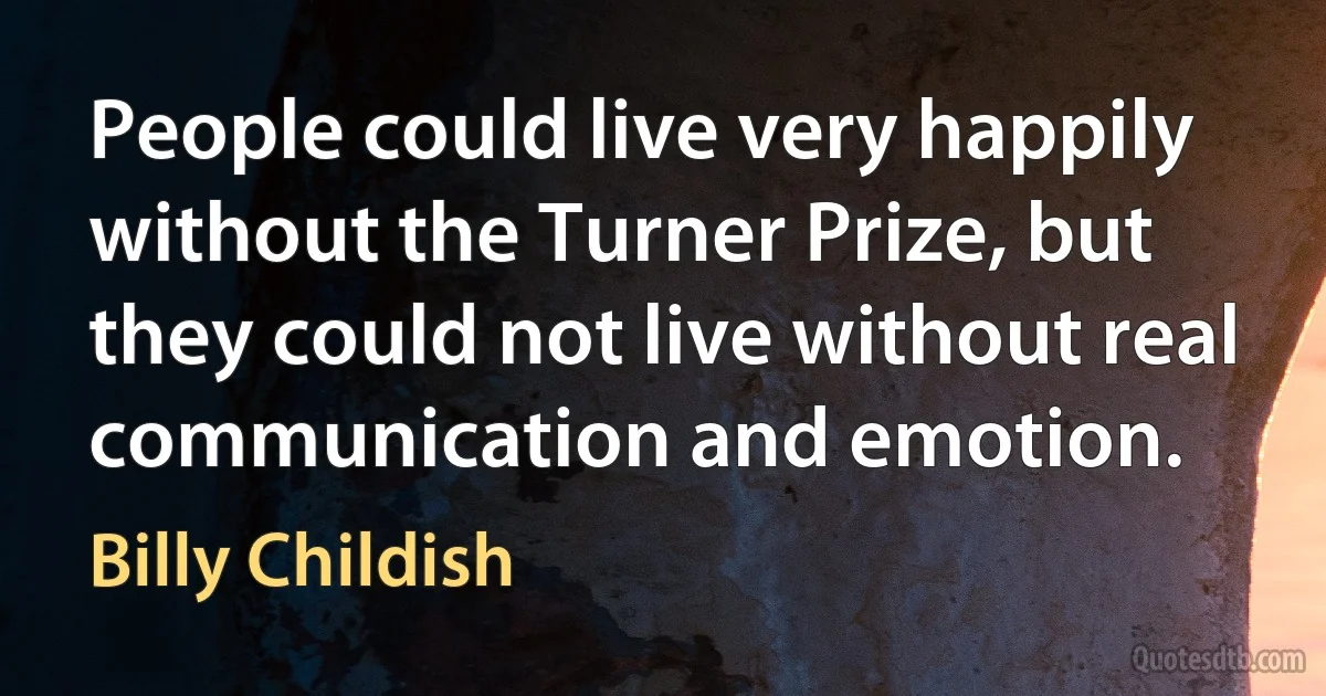 People could live very happily without the Turner Prize, but they could not live without real communication and emotion. (Billy Childish)