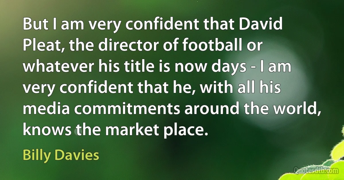 But I am very confident that David Pleat, the director of football or whatever his title is now days - I am very confident that he, with all his media commitments around the world, knows the market place. (Billy Davies)