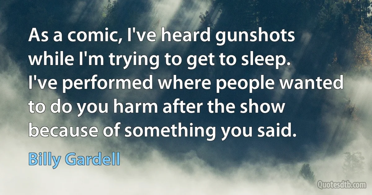 As a comic, I've heard gunshots while I'm trying to get to sleep. I've performed where people wanted to do you harm after the show because of something you said. (Billy Gardell)