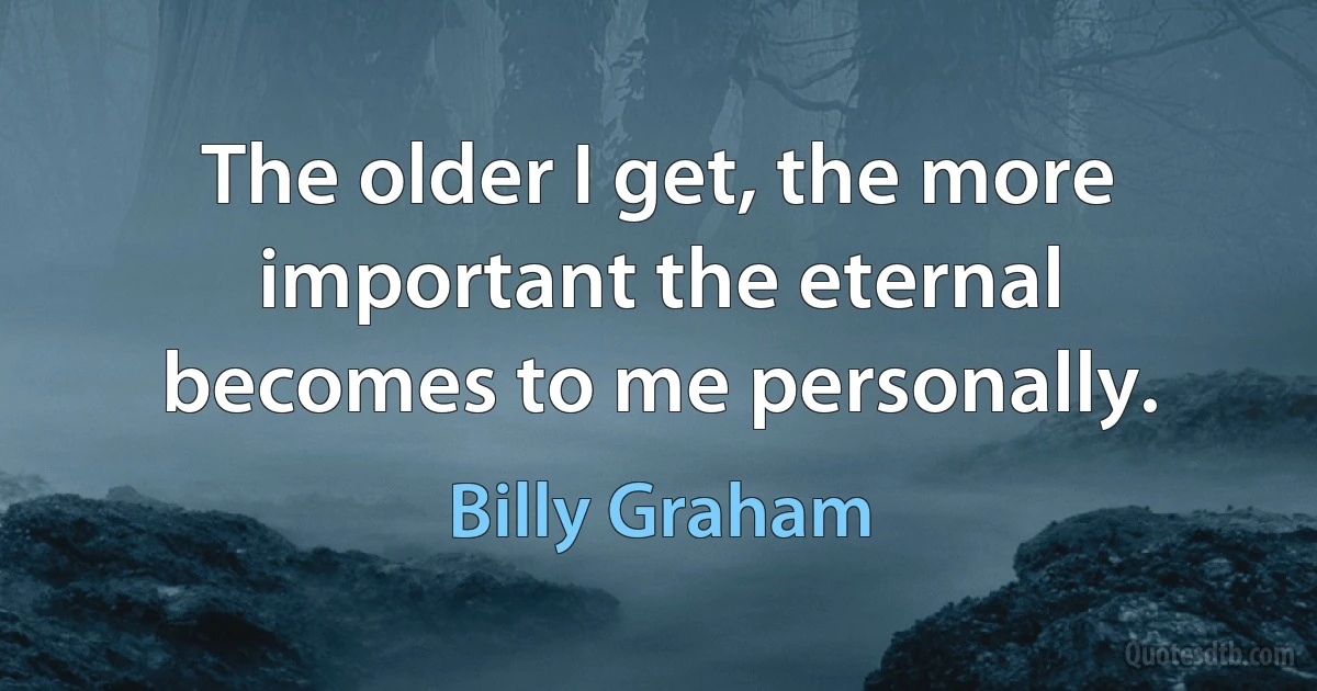 The older I get, the more important the eternal becomes to me personally. (Billy Graham)