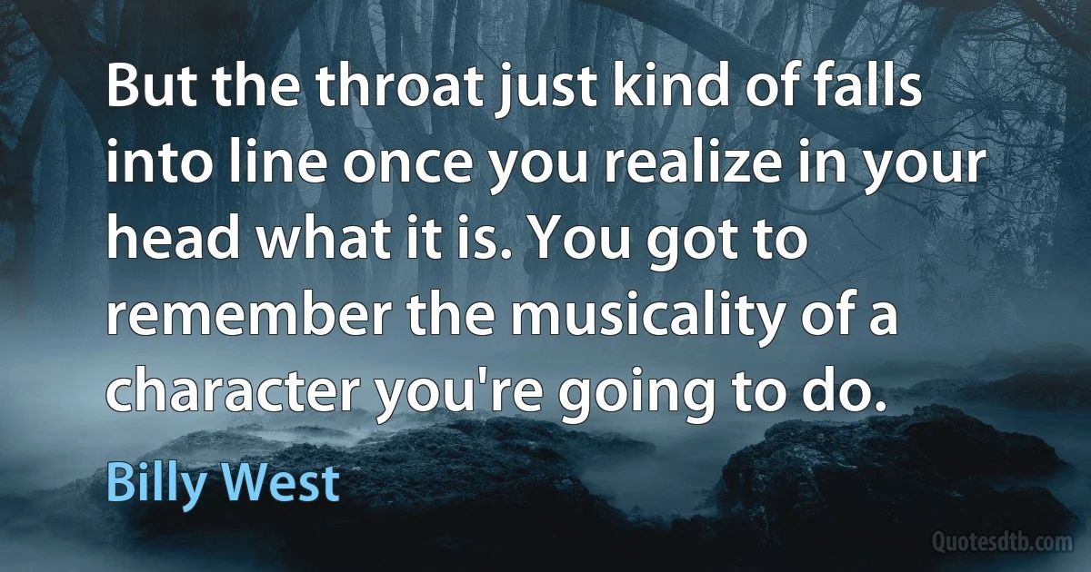 But the throat just kind of falls into line once you realize in your head what it is. You got to remember the musicality of a character you're going to do. (Billy West)