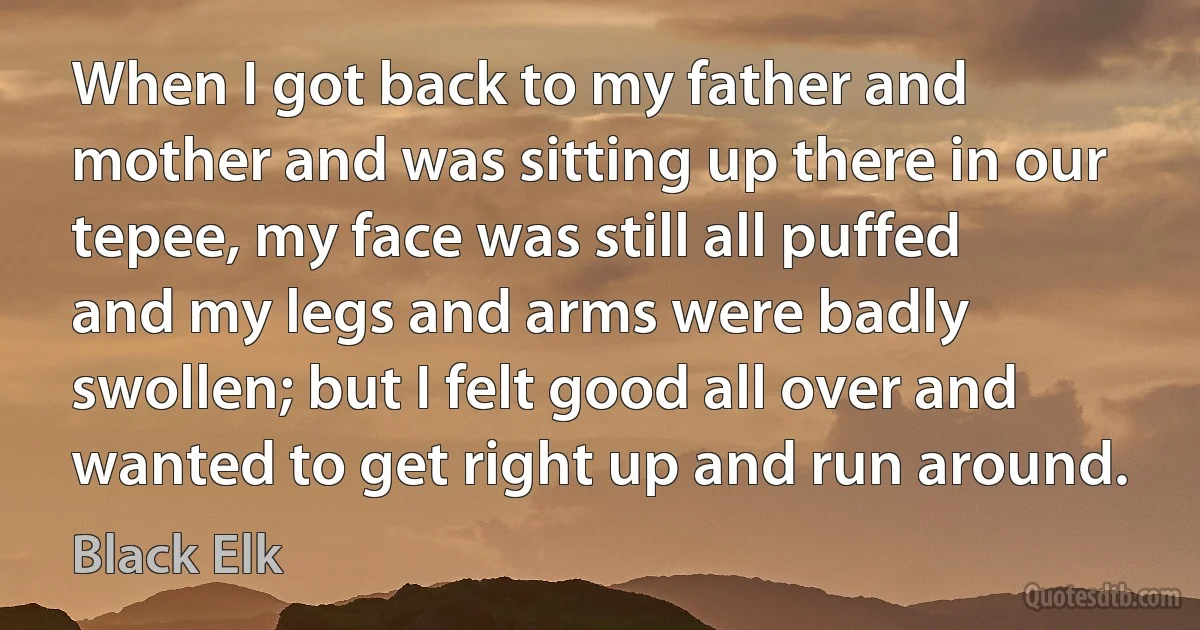 When I got back to my father and mother and was sitting up there in our tepee, my face was still all puffed and my legs and arms were badly swollen; but I felt good all over and wanted to get right up and run around. (Black Elk)