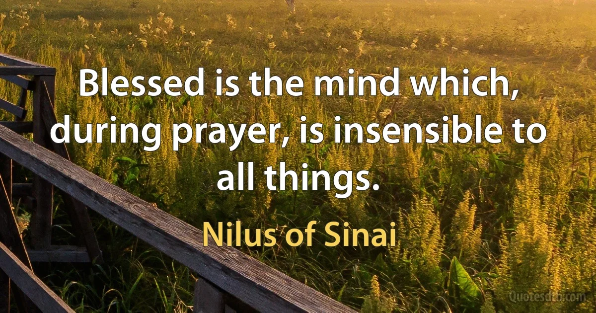 Blessed is the mind which, during prayer, is insensible to all things. (Nilus of Sinai)