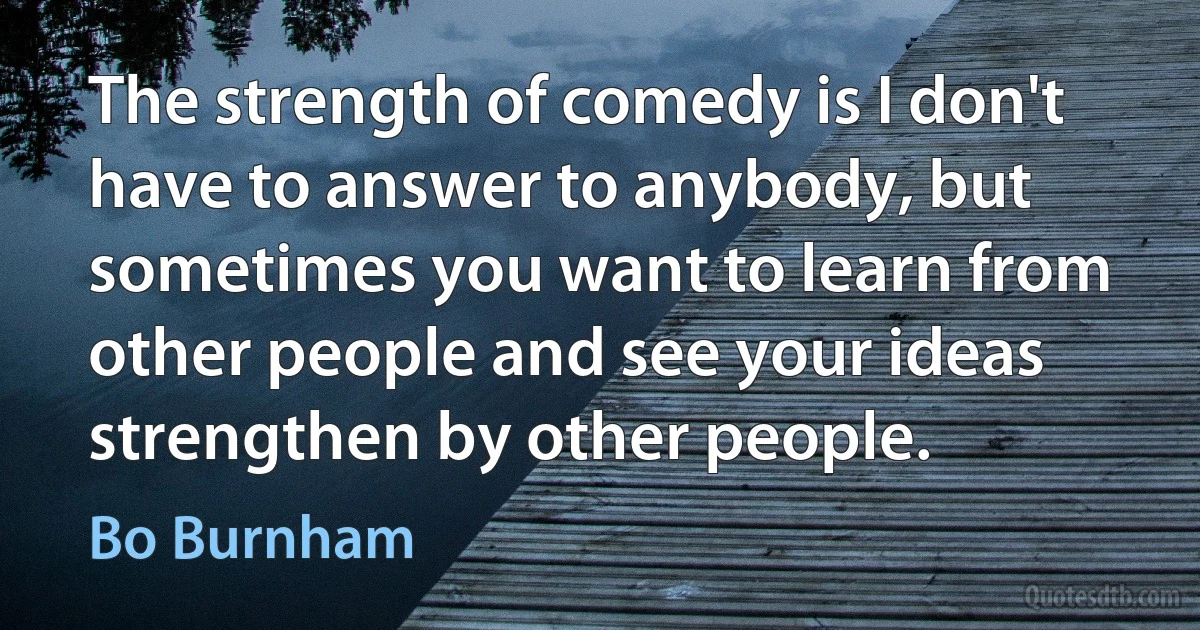 The strength of comedy is I don't have to answer to anybody, but sometimes you want to learn from other people and see your ideas strengthen by other people. (Bo Burnham)