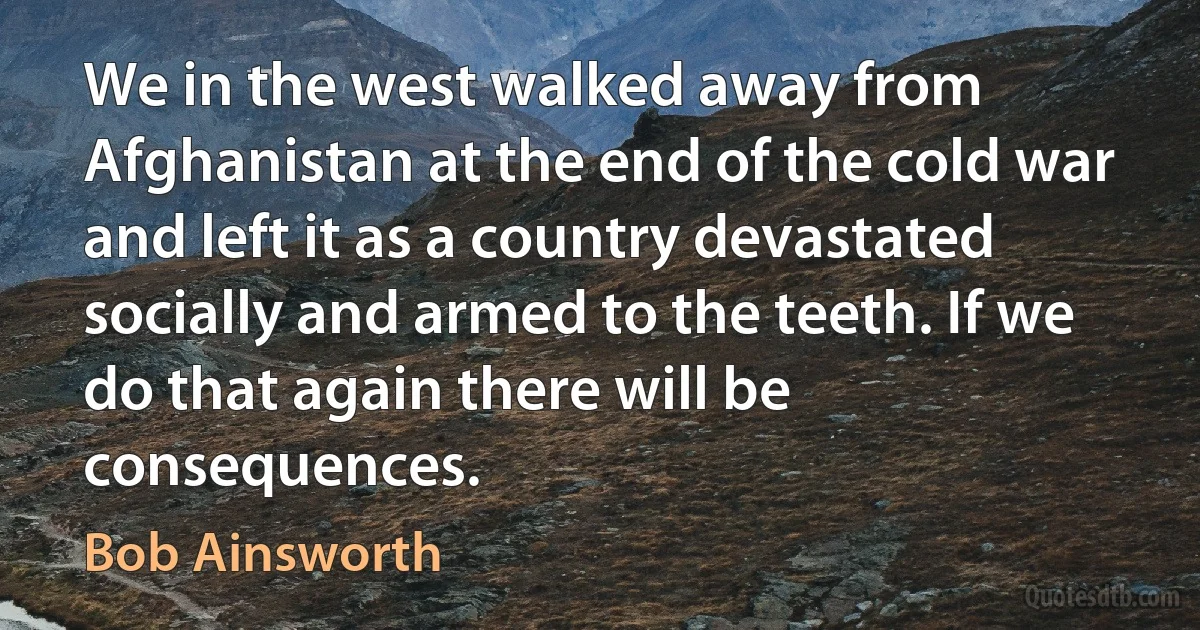 We in the west walked away from Afghanistan at the end of the cold war and left it as a country devastated socially and armed to the teeth. If we do that again there will be consequences. (Bob Ainsworth)