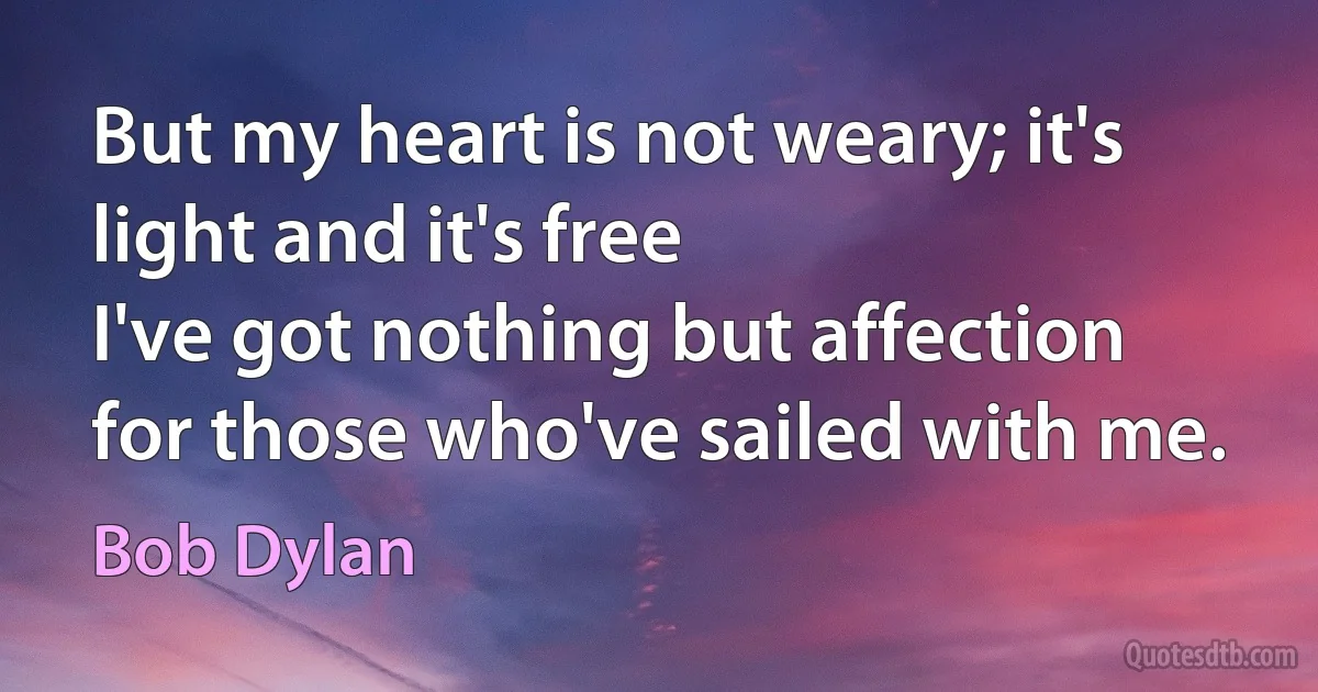 But my heart is not weary; it's light and it's free
I've got nothing but affection for those who've sailed with me. (Bob Dylan)