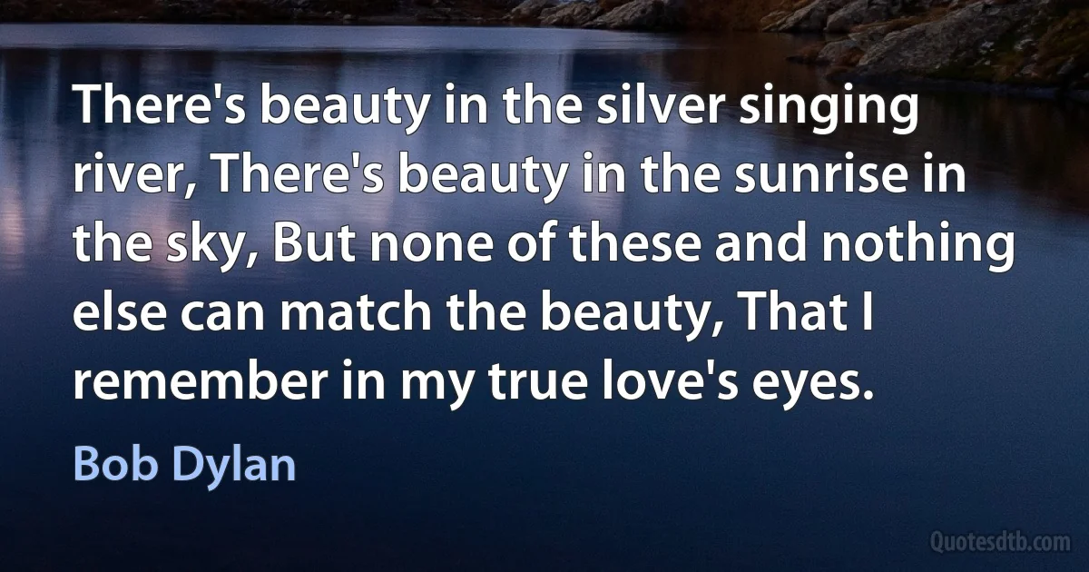 There's beauty in the silver singing river, There's beauty in the sunrise in the sky, But none of these and nothing else can match the beauty, That I remember in my true love's eyes. (Bob Dylan)