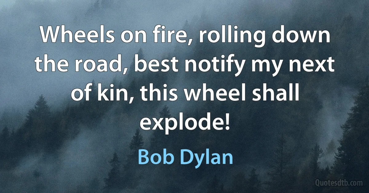 Wheels on fire, rolling down the road, best notify my next of kin, this wheel shall explode! (Bob Dylan)