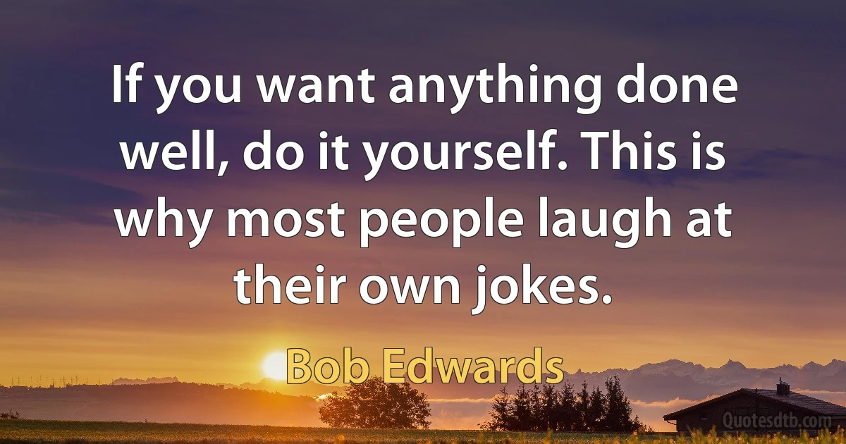 If you want anything done well, do it yourself. This is why most people laugh at their own jokes. (Bob Edwards)