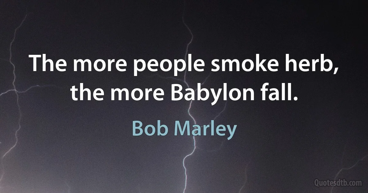 The more people smoke herb, the more Babylon fall. (Bob Marley)