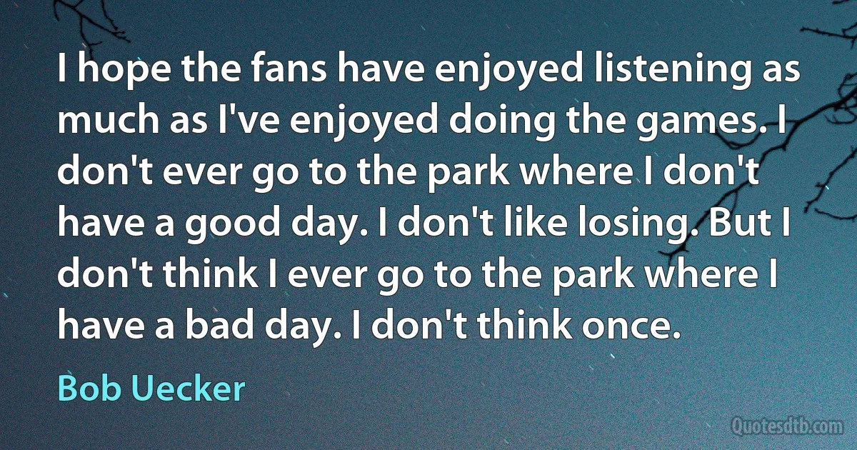 I hope the fans have enjoyed listening as much as I've enjoyed doing the games. I don't ever go to the park where I don't have a good day. I don't like losing. But I don't think I ever go to the park where I have a bad day. I don't think once. (Bob Uecker)