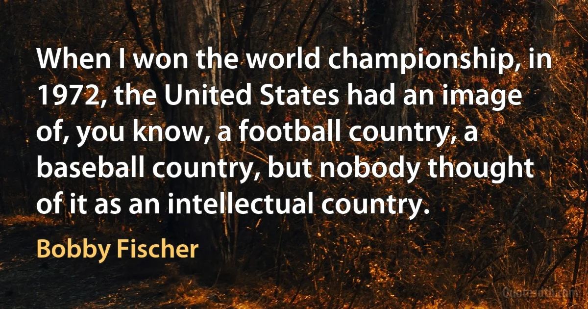 When I won the world championship, in 1972, the United States had an image of, you know, a football country, a baseball country, but nobody thought of it as an intellectual country. (Bobby Fischer)