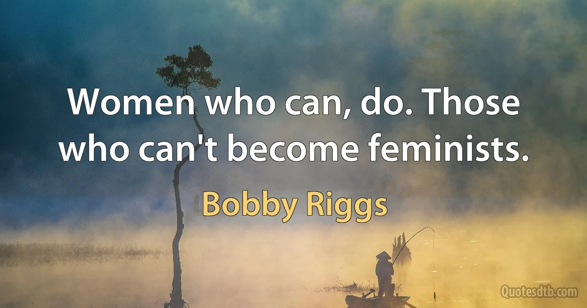 Women who can, do. Those who can't become feminists. (Bobby Riggs)