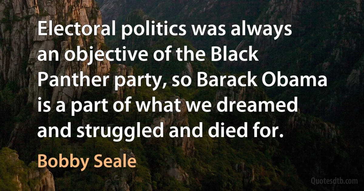 Electoral politics was always an objective of the Black Panther party, so Barack Obama is a part of what we dreamed and struggled and died for. (Bobby Seale)