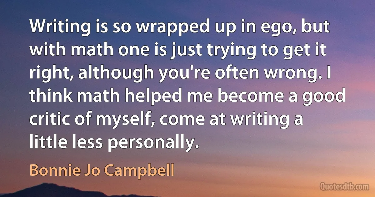 Writing is so wrapped up in ego, but with math one is just trying to get it right, although you're often wrong. I think math helped me become a good critic of myself, come at writing a little less personally. (Bonnie Jo Campbell)