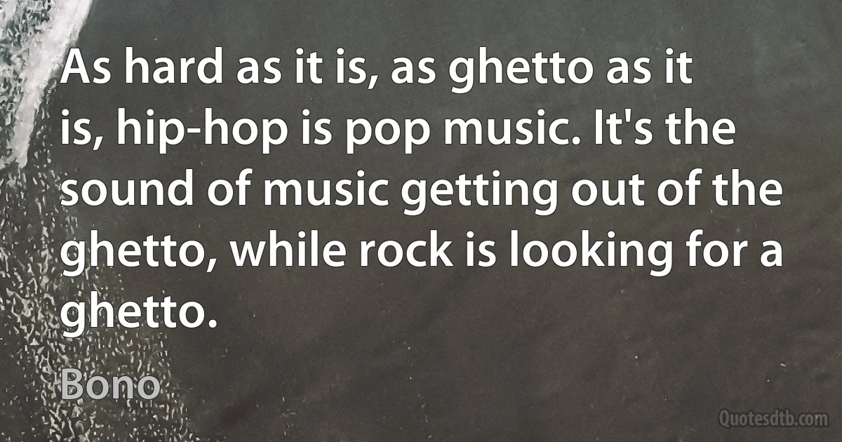 As hard as it is, as ghetto as it is, hip-hop is pop music. It's the sound of music getting out of the ghetto, while rock is looking for a ghetto. (Bono)