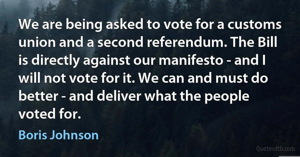 We are being asked to vote for a customs union and a second referendum. The Bill is directly against our manifesto - and I will not vote for it. We can and must do better - and deliver what the people voted for. (Boris Johnson)