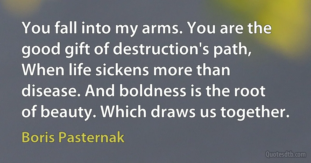 You fall into my arms. You are the good gift of destruction's path, When life sickens more than disease. And boldness is the root of beauty. Which draws us together. (Boris Pasternak)