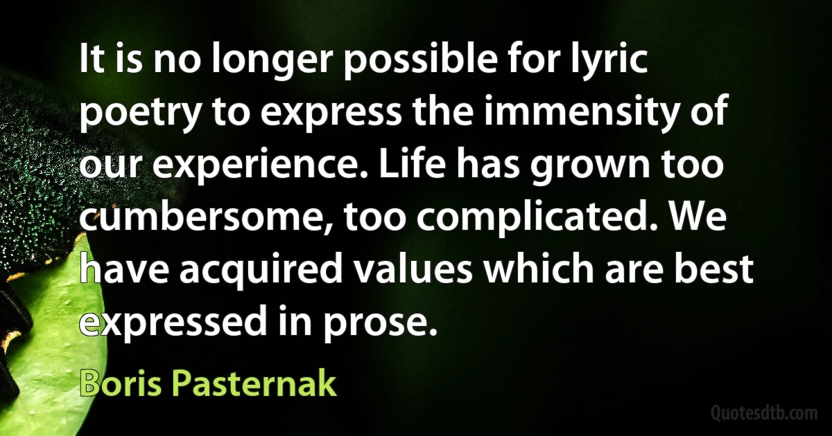 It is no longer possible for lyric poetry to express the immensity of our experience. Life has grown too cumbersome, too complicated. We have acquired values which are best expressed in prose. (Boris Pasternak)