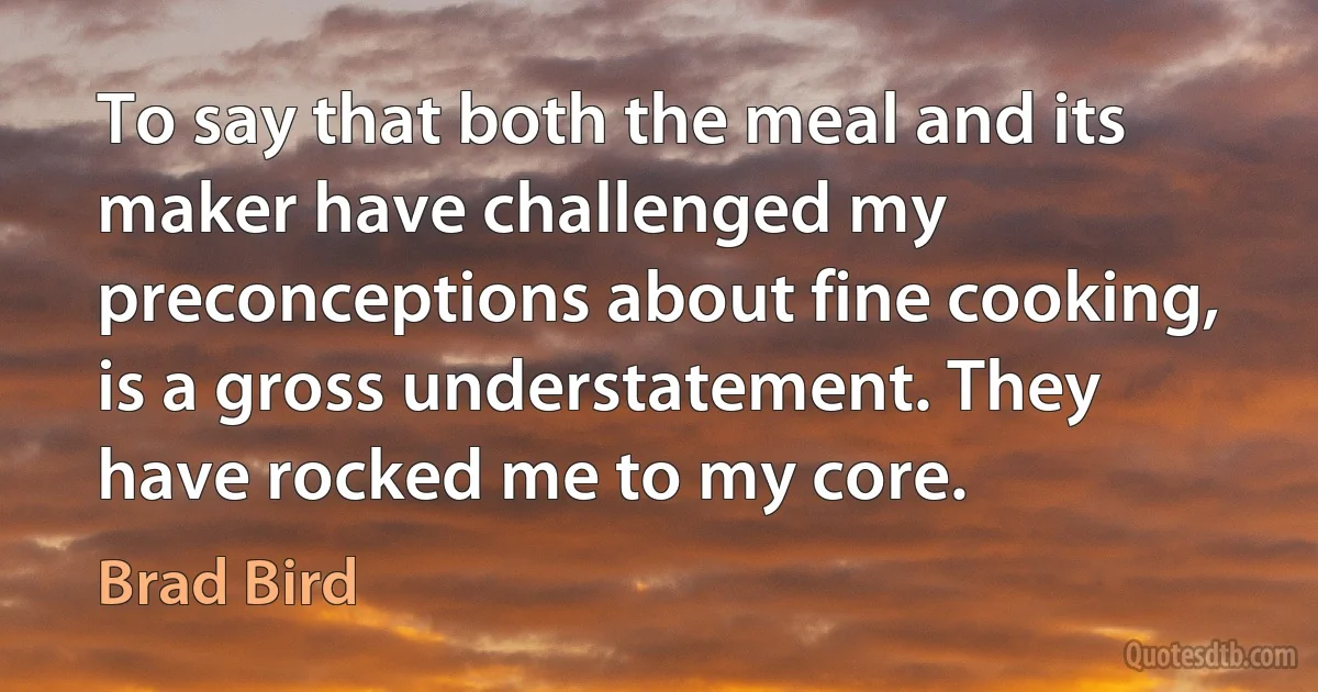 To say that both the meal and its maker have challenged my preconceptions about fine cooking, is a gross understatement. They have rocked me to my core. (Brad Bird)