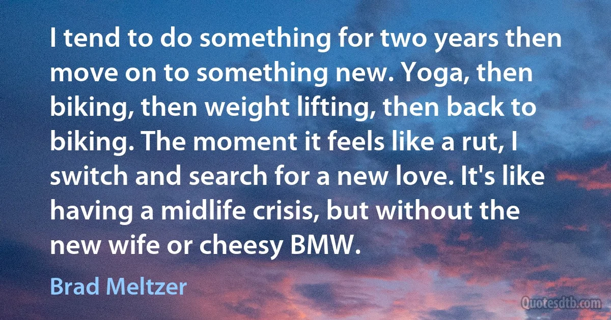 I tend to do something for two years then move on to something new. Yoga, then biking, then weight lifting, then back to biking. The moment it feels like a rut, I switch and search for a new love. It's like having a midlife crisis, but without the new wife or cheesy BMW. (Brad Meltzer)