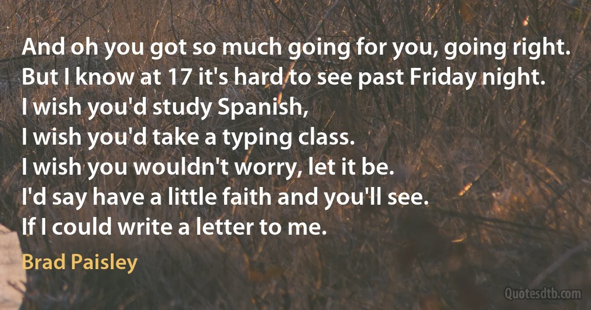 And oh you got so much going for you, going right.
But I know at 17 it's hard to see past Friday night.
I wish you'd study Spanish,
I wish you'd take a typing class.
I wish you wouldn't worry, let it be.
I'd say have a little faith and you'll see.
If I could write a letter to me. (Brad Paisley)