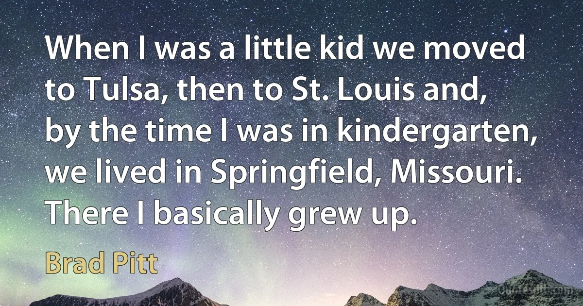 When I was a little kid we moved to Tulsa, then to St. Louis and, by the time I was in kindergarten, we lived in Springfield, Missouri. There I basically grew up. (Brad Pitt)