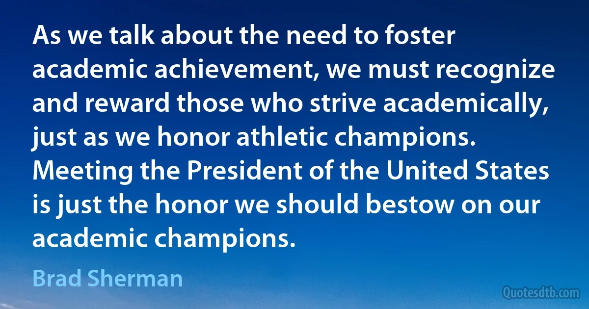 As we talk about the need to foster academic achievement, we must recognize and reward those who strive academically, just as we honor athletic champions. Meeting the President of the United States is just the honor we should bestow on our academic champions. (Brad Sherman)