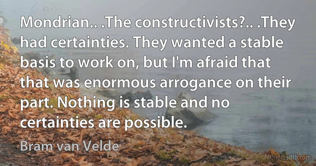 Mondrian.. .The constructivists?.. .They had certainties. They wanted a stable basis to work on, but I'm afraid that that was enormous arrogance on their part. Nothing is stable and no certainties are possible. (Bram van Velde)