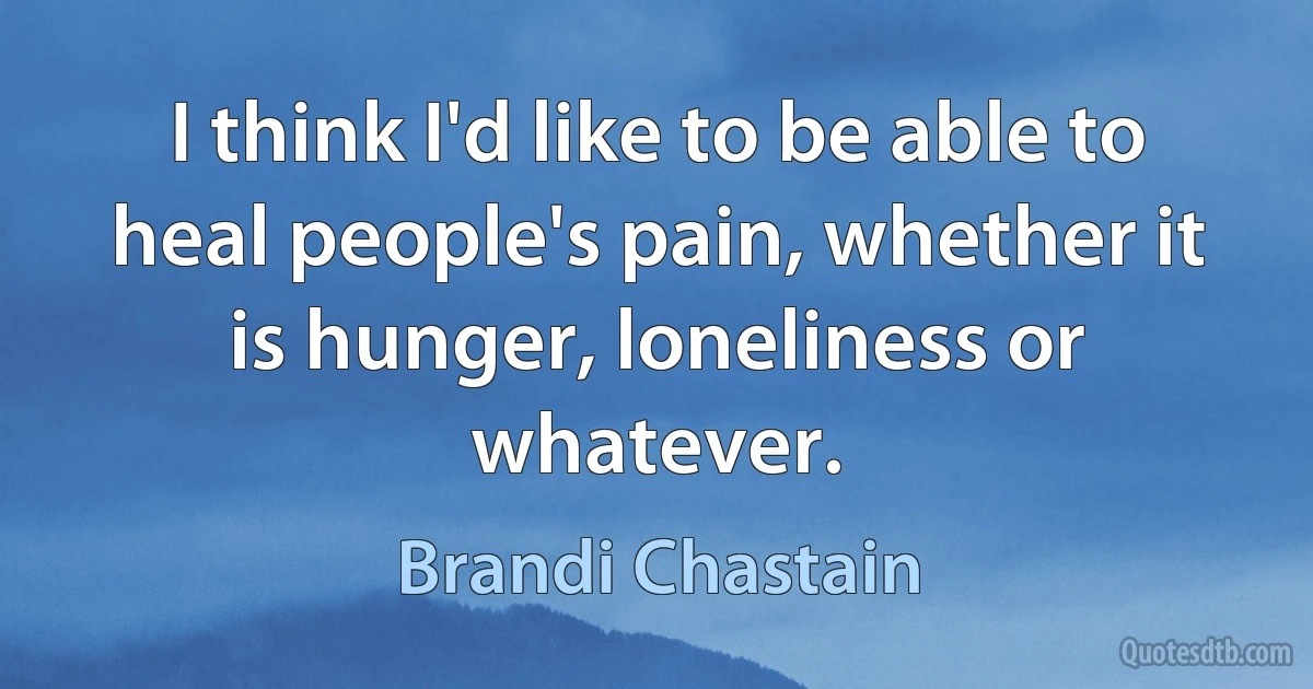 I think I'd like to be able to heal people's pain, whether it is hunger, loneliness or whatever. (Brandi Chastain)