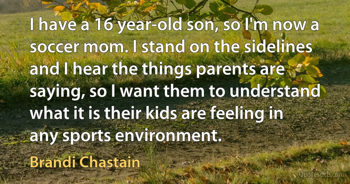 I have a 16 year-old son, so I'm now a soccer mom. I stand on the sidelines and I hear the things parents are saying, so I want them to understand what it is their kids are feeling in any sports environment. (Brandi Chastain)