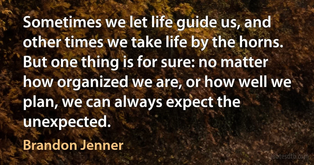 Sometimes we let life guide us, and other times we take life by the horns. But one thing is for sure: no matter how organized we are, or how well we plan, we can always expect the unexpected. (Brandon Jenner)