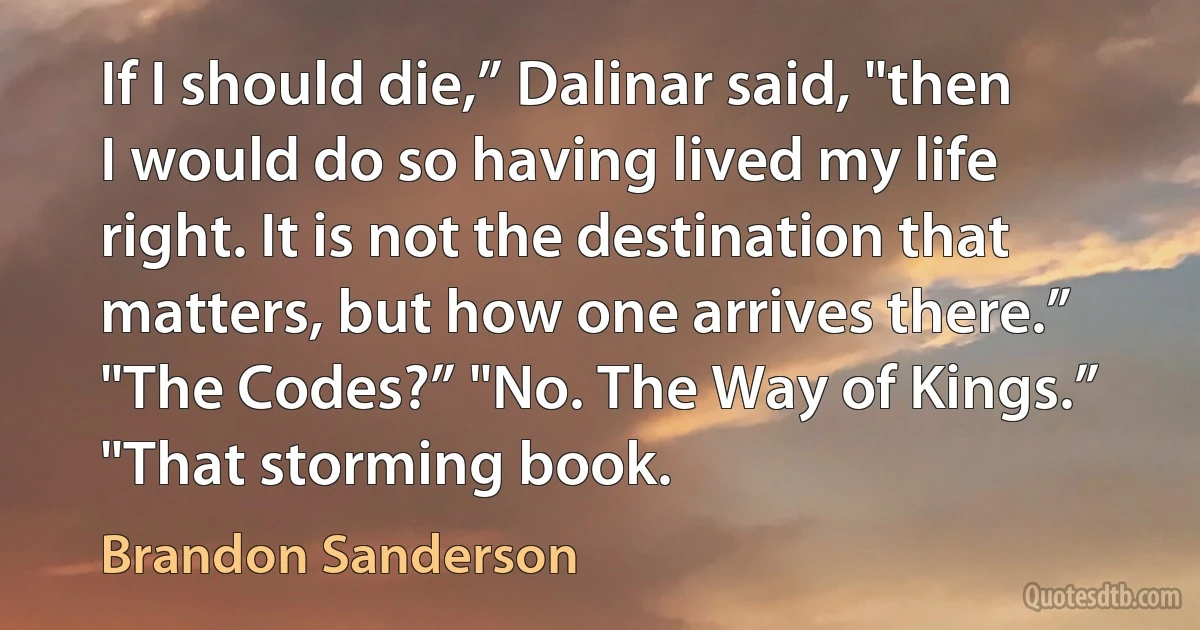 If I should die,” Dalinar said, "then I would do so having lived my life right. It is not the destination that matters, but how one arrives there.” "The Codes?” "No. The Way of Kings.” "That storming book. (Brandon Sanderson)