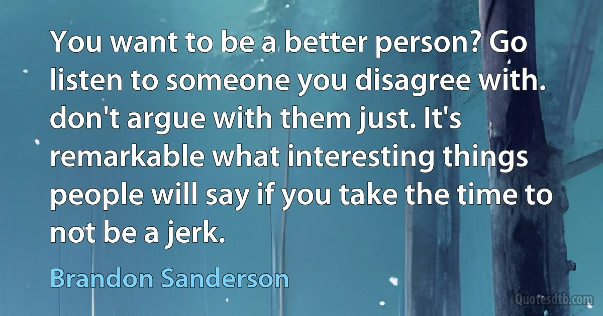 You want to be a better person? Go listen to someone you disagree with. don't argue with them just. It's remarkable what interesting things people will say if you take the time to not be a jerk. (Brandon Sanderson)