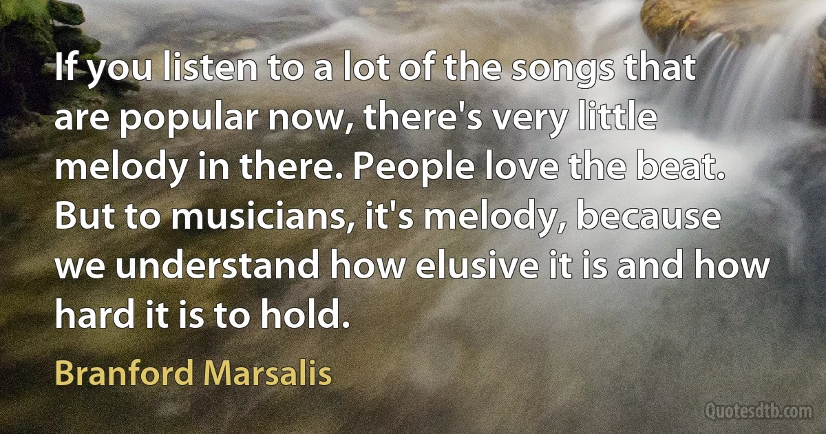 If you listen to a lot of the songs that are popular now, there's very little melody in there. People love the beat. But to musicians, it's melody, because we understand how elusive it is and how hard it is to hold. (Branford Marsalis)