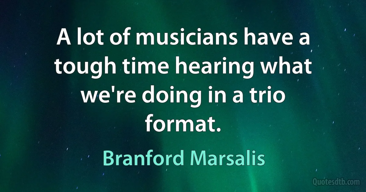 A lot of musicians have a tough time hearing what we're doing in a trio format. (Branford Marsalis)