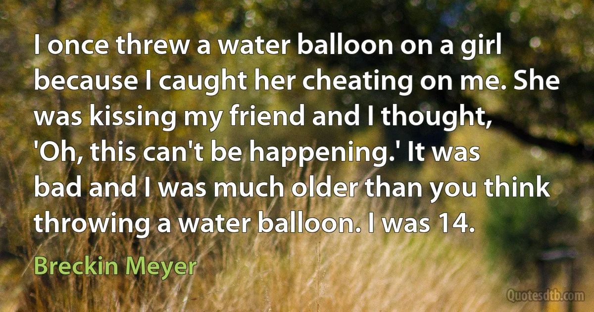 I once threw a water balloon on a girl because I caught her cheating on me. She was kissing my friend and I thought, 'Oh, this can't be happening.' It was bad and I was much older than you think throwing a water balloon. I was 14. (Breckin Meyer)