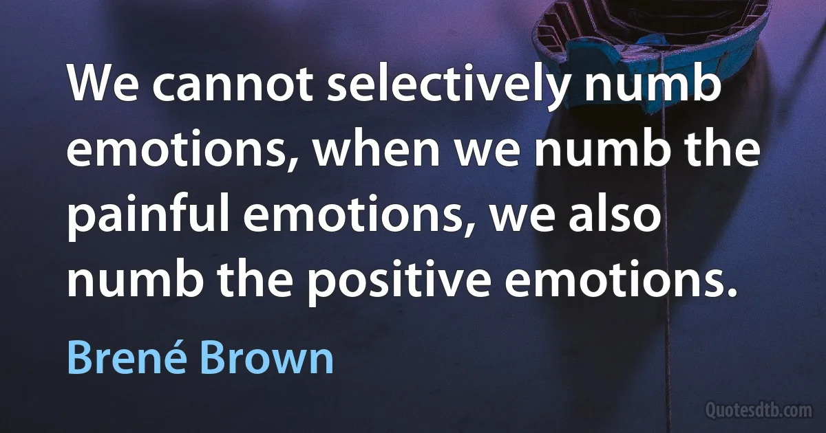 We cannot selectively numb emotions, when we numb the painful emotions, we also numb the positive emotions. (Brené Brown)