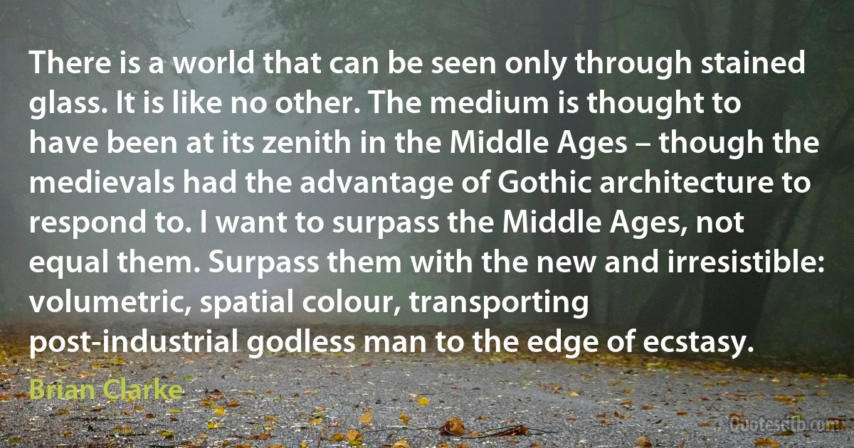 There is a world that can be seen only through stained glass. It is like no other. The medium is thought to have been at its zenith in the Middle Ages – though the medievals had the advantage of Gothic architecture to respond to. I want to surpass the Middle Ages, not equal them. Surpass them with the new and irresistible: volumetric, spatial colour, transporting post-industrial godless man to the edge of ecstasy. (Brian Clarke)