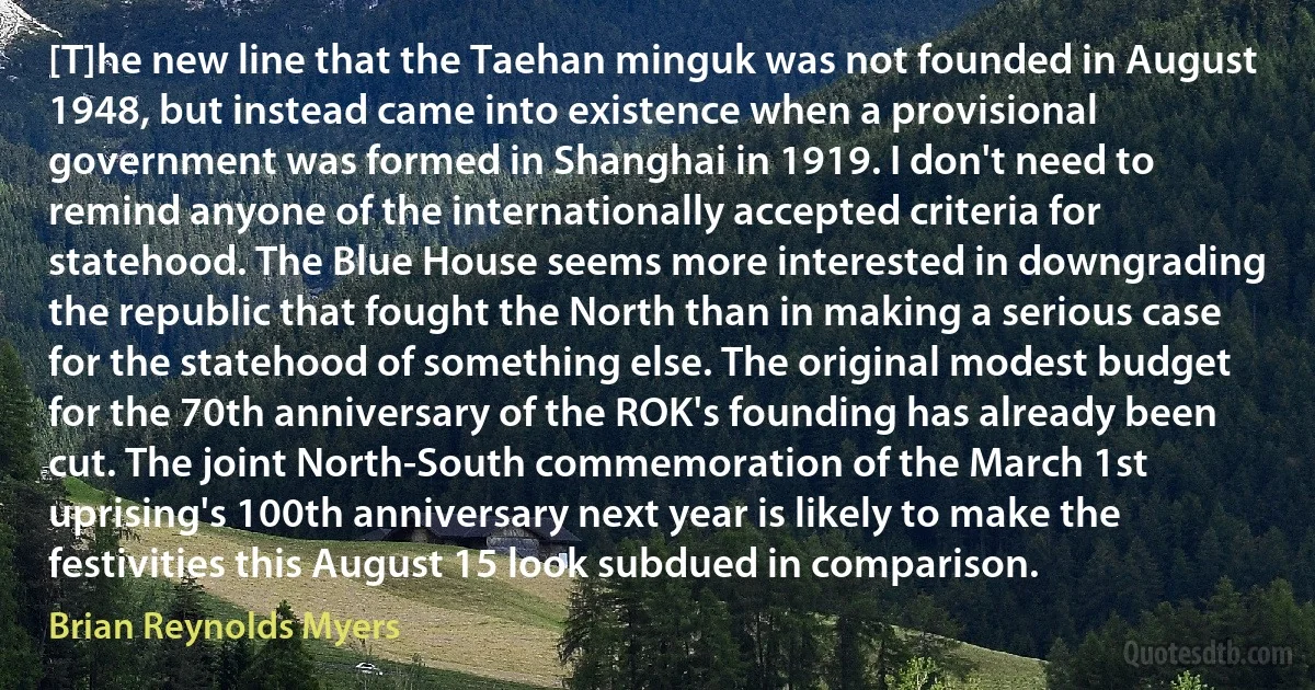 [T]he new line that the Taehan minguk was not founded in August 1948, but instead came into existence when a provisional government was formed in Shanghai in 1919. I don't need to remind anyone of the internationally accepted criteria for statehood. The Blue House seems more interested in downgrading the republic that fought the North than in making a serious case for the statehood of something else. The original modest budget for the 70th anniversary of the ROK's founding has already been cut. The joint North-South commemoration of the March 1st uprising's 100th anniversary next year is likely to make the festivities this August 15 look subdued in comparison. (Brian Reynolds Myers)