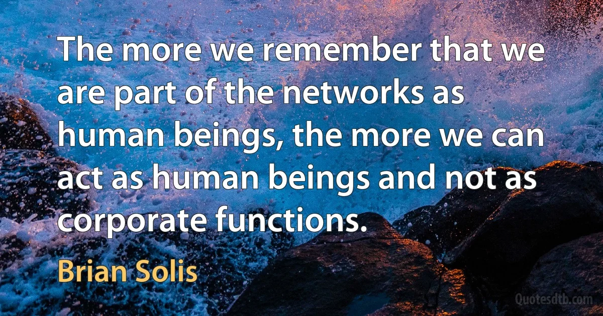 The more we remember that we are part of the networks as human beings, the more we can act as human beings and not as corporate functions. (Brian Solis)