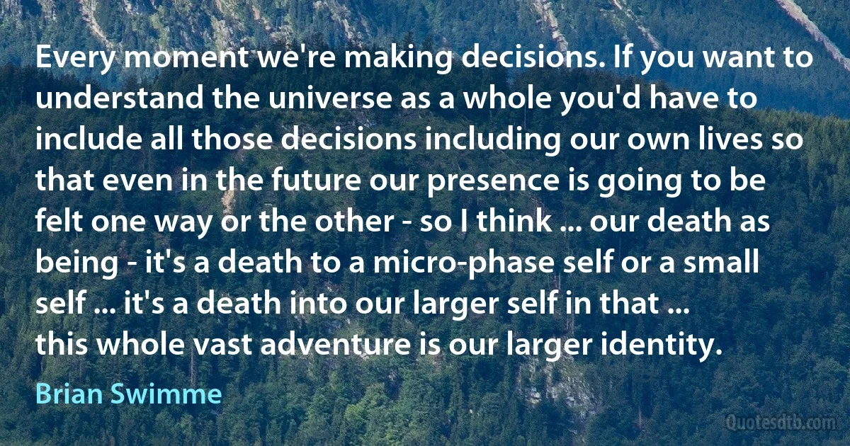 Every moment we're making decisions. If you want to understand the universe as a whole you'd have to include all those decisions including our own lives so that even in the future our presence is going to be felt one way or the other - so I think ... our death as being - it's a death to a micro-phase self or a small self ... it's a death into our larger self in that ... this whole vast adventure is our larger identity. (Brian Swimme)