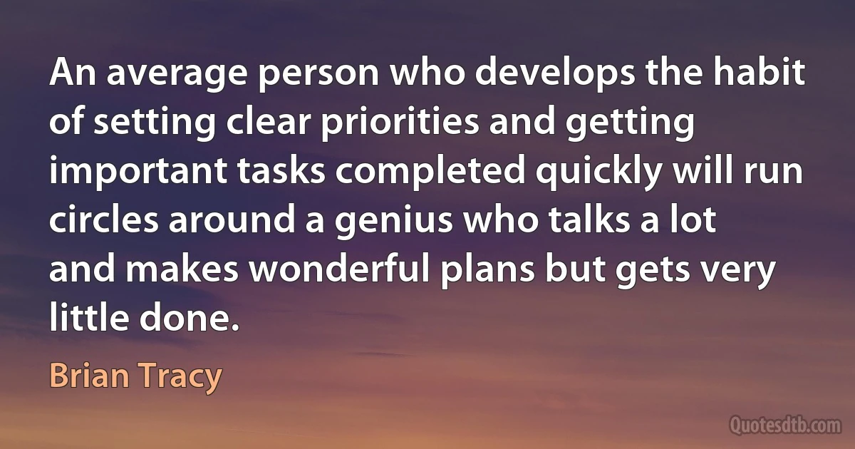 An average person who develops the habit of setting clear priorities and getting important tasks completed quickly will run circles around a genius who talks a lot and makes wonderful plans but gets very little done. (Brian Tracy)